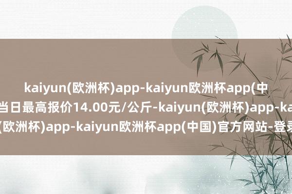 kaiyun(欧洲杯)app-kaiyun欧洲杯app(中国)官方网站-登录入口当日最高报价14.00元/公斤-kaiyun(欧洲杯)app-kaiyun欧洲杯app(中国)官方网站-登录入口