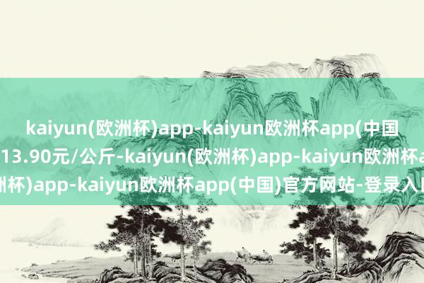 kaiyun(欧洲杯)app-kaiyun欧洲杯app(中国)官方网站-登录入口出入13.90元/公斤-kaiyun(欧洲杯)app-kaiyun欧洲杯app(中国)官方网站-登录入口