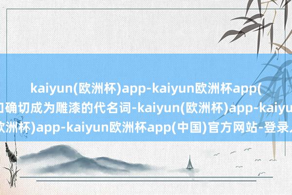 kaiyun(欧洲杯)app-kaiyun欧洲杯app(中国)官方网站-登录入口确切成为雕漆的代名词-kaiyun(欧洲杯)app-kaiyun欧洲杯app(中国)官方网站-登录入口