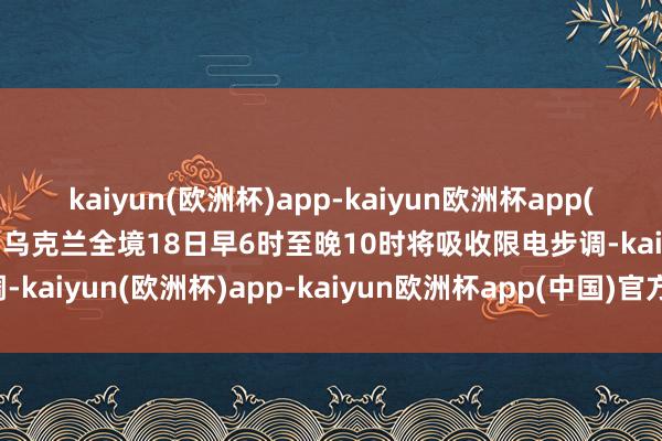 kaiyun(欧洲杯)app-kaiyun欧洲杯app(中国)官方网站-登录入口乌克兰全境18日早6时至晚10时将吸收限电步调-kaiyun(欧洲杯)app-kaiyun欧洲杯app(中国)官方网站-登录入口