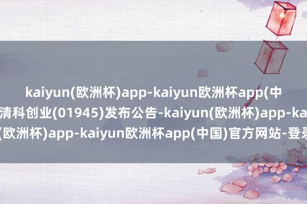 kaiyun(欧洲杯)app-kaiyun欧洲杯app(中国)官方网站-登录入口清科创业(01945)发布公告-kaiyun(欧洲杯)app-kaiyun欧洲杯app(中国)官方网站-登录入口