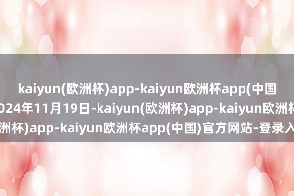 kaiyun(欧洲杯)app-kaiyun欧洲杯app(中国)官方网站-登录入口于2024年11月19日-kaiyun(欧洲杯)app-kaiyun欧洲杯app(中国)官方网站-登录入口