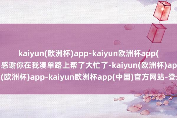 kaiyun(欧洲杯)app-kaiyun欧洲杯app(中国)官方网站-登录入口感谢你在我凑单路上帮了大忙了-kaiyun(欧洲杯)app-kaiyun欧洲杯app(中国)官方网站-登录入口
