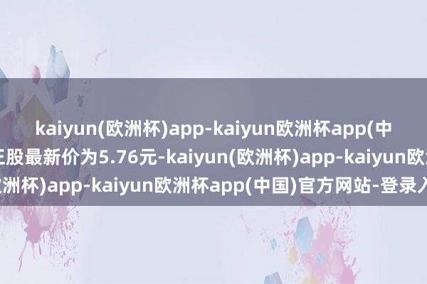 kaiyun(欧洲杯)app-kaiyun欧洲杯app(中国)官方网站-登录入口正股最新价为5.76元-kaiyun(欧洲杯)app-kaiyun欧洲杯app(中国)官方网站-登录入口