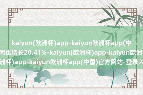 kaiyun(欧洲杯)app-kaiyun欧洲杯app(中国)官方网站-登录入口同比增长20.41%-kaiyun(欧洲杯)app-kaiyun欧洲杯app(中国)官方网站-登录入口