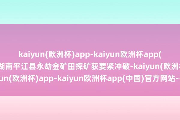 kaiyun(欧洲杯)app-kaiyun欧洲杯app(中国)官方网站-登录入口湖南平江县永劫金矿田探矿获要紧冲破-kaiyun(欧洲杯)app-kaiyun欧洲杯app(中国)官方网站-登录入口