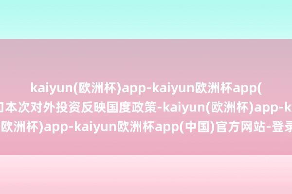 kaiyun(欧洲杯)app-kaiyun欧洲杯app(中国)官方网站-登录入口本次对外投资反映国度政策-kaiyun(欧洲杯)app-kaiyun欧洲杯app(中国)官方网站-登录入口