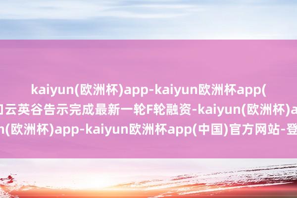 kaiyun(欧洲杯)app-kaiyun欧洲杯app(中国)官方网站-登录入口云英谷告示完成最新一轮F轮融资-kaiyun(欧洲杯)app-kaiyun欧洲杯app(中国)官方网站-登录入口