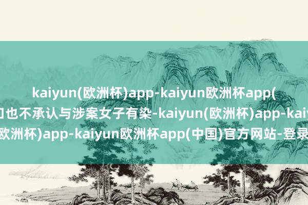 kaiyun(欧洲杯)app-kaiyun欧洲杯app(中国)官方网站-登录入口也不承认与涉案女子有染-kaiyun(欧洲杯)app-kaiyun欧洲杯app(中国)官方网站-登录入口