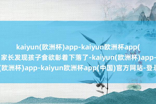kaiyun(欧洲杯)app-kaiyun欧洲杯app(中国)官方网站-登录入口家长发现孩子食欲彰着下落了-kaiyun(欧洲杯)app-kaiyun欧洲杯app(中国)官方网站-登录入口