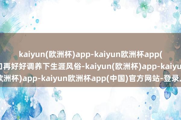 kaiyun(欧洲杯)app-kaiyun欧洲杯app(中国)官方网站-登录入口再好好调养下生涯风俗-kaiyun(欧洲杯)app-kaiyun欧洲杯app(中国)官方网站-登录入口