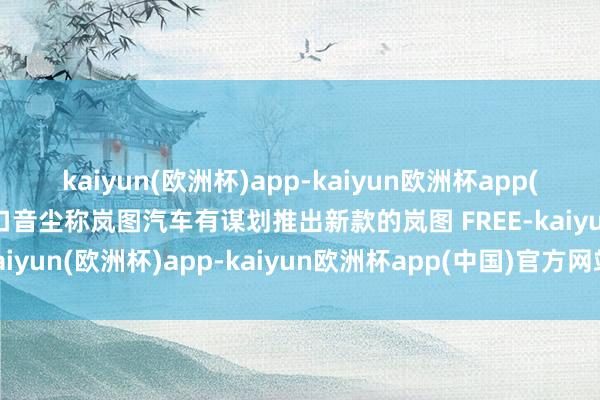 kaiyun(欧洲杯)app-kaiyun欧洲杯app(中国)官方网站-登录入口音尘称岚图汽车有谋划推出新款的岚图 FREE-kaiyun(欧洲杯)app-kaiyun欧洲杯app(中国)官方网站-登录入口