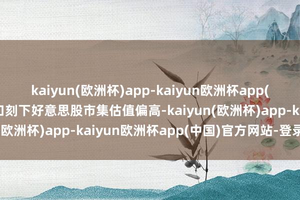 kaiyun(欧洲杯)app-kaiyun欧洲杯app(中国)官方网站-登录入口刻下好意思股市集估值偏高-kaiyun(欧洲杯)app-kaiyun欧洲杯app(中国)官方网站-登录入口