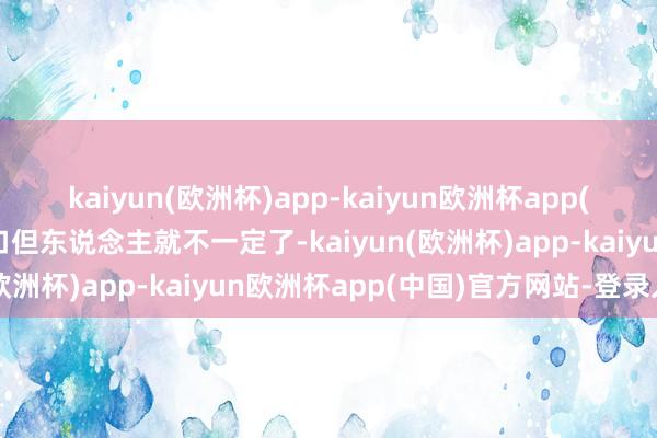 kaiyun(欧洲杯)app-kaiyun欧洲杯app(中国)官方网站-登录入口但东说念主就不一定了-kaiyun(欧洲杯)app-kaiyun欧洲杯app(中国)官方网站-登录入口