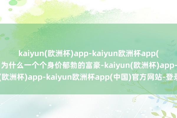 kaiyun(欧洲杯)app-kaiyun欧洲杯app(中国)官方网站-登录入口为什么一个个身价郁勃的富豪-kaiyun(欧洲杯)app-kaiyun欧洲杯app(中国)官方网站-登录入口